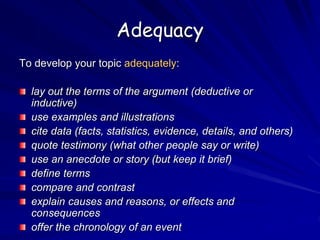 Adequacy
To develop your topic adequately:
lay out the terms of the argument (deductive or
inductive)
use examples and illustrations
cite data (facts, statistics, evidence, details, and others)
quote testimony (what other people say or write)
use an anecdote or story (but keep it brief)
define terms
compare and contrast
explain causes and reasons, or effects and
consequences
offer the chronology of an event
 