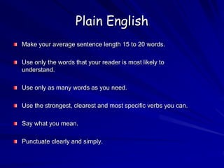 Plain English
Make your average sentence length 15 to 20 words.
Use only the words that your reader is most likely to
understand.
Use only as many words as you need.
Use the strongest, clearest and most specific verbs you can.
Say what you mean.
Punctuate clearly and simply.
 