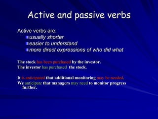 Active and passive verbs
Active verbs are:
usually shorter
easier to understand
more direct expressions of who did what
The stock has been purchased by the investor.
The investor has purchased the stock.
It is anticipated that additional monitoring may be needed.
We anticipate that managers may need to monitor progress
further.
 