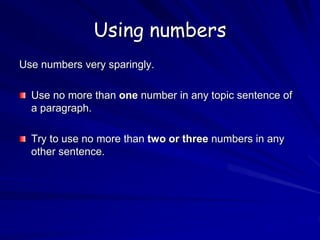 Using numbers
Use numbers very sparingly.
Use no more than one number in any topic sentence of
a paragraph.
Try to use no more than two or three numbers in any
other sentence.
 