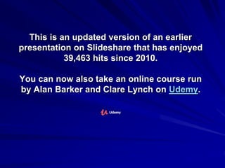 This is an updated version of an earlier
presentation on Slideshare that has enjoyed
39,463 hits since 2010.
You can now also take an online course run
by Alan Barker and Clare Lynch on Udemy.
 