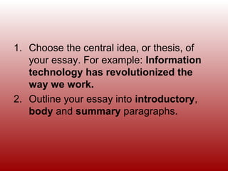 1. Choose the central idea, or thesis, of
your essay. For example: Information
technology has revolutionized the
way we work.
2. Outline your essay into introductory,
body and summary paragraphs.
 