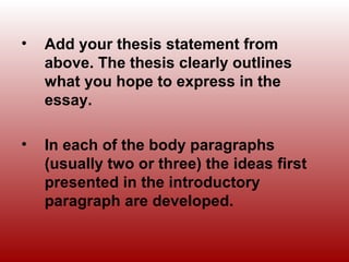 • Add your thesis statement from
above. The thesis clearly outlines
what you hope to express in the
essay.
• In each of the body paragraphs
(usually two or three) the ideas first
presented in the introductory
paragraph are developed.
 