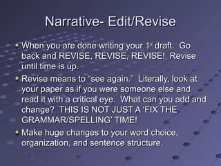 Narrative- Edit/ReviseNarrative- Edit/Revise
When you are done writing your 1When you are done writing your 1stst
draft. Godraft. Go
back and REVISE, REVISE, REVISE! Reviseback and REVISE, REVISE, REVISE! Revise
until time is up.until time is up.
Revise means to “see again.” Literally, look atRevise means to “see again.” Literally, look at
your paper as if you were someone else andyour paper as if you were someone else and
read it with a critical eye. What can you add andread it with a critical eye. What can you add and
change? THIS IS NOT JUST A ‘FIX THEchange? THIS IS NOT JUST A ‘FIX THE
GRAMMAR/SPELLING’ TIME!GRAMMAR/SPELLING’ TIME!
Make huge changes to your word choice,Make huge changes to your word choice,
organization, and sentence structure.organization, and sentence structure.
 