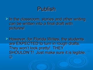 PublishPublish
 In the classroom, stories and other writingIn the classroom, stories and other writing
can be written into a final draft withcan be written into a final draft with
pictures!pictures!
 However, for Florida Writes, the studentsHowever, for Florida Writes, the students
are EXPECTED to turn in rough drafts.are EXPECTED to turn in rough drafts.
They won’t look pretty! THEYThey won’t look pretty! THEY
SHOULDN’T! Just make sure it is legible.SHOULDN’T! Just make sure it is legible.

 