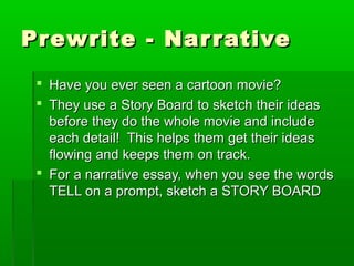 Prewrite - NarrativePrewrite - Narrative
 Have you ever seen a cartoon movie?Have you ever seen a cartoon movie?
 They use a Story Board to sketch their ideasThey use a Story Board to sketch their ideas
before they do the whole movie and includebefore they do the whole movie and include
each detail! This helps them get their ideaseach detail! This helps them get their ideas
flowing and keeps them on track.flowing and keeps them on track.
 For a narrative essay, when you see the wordsFor a narrative essay, when you see the words
TELL on a prompt, sketch a STORY BOARDTELL on a prompt, sketch a STORY BOARD
 