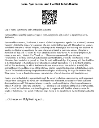 Form, Symbolism, And Conflict In Siddhartha
Use of Form, Symbolism, and Conflict in Siddhartha
Hermann Hesse uses the literary devices of form, symbolism, and conflict to develop his novel,
Siddhartha.
Hermann Hesse s novel, Siddhartha, is a novel of classical symmetry, a perfection achieved (Hermann
Hesse 25). It tells the story of a young man who sets out to find his true self. Throughout his journey,
Siddhartha converts to various religions, searching for the one religion that will help him discover his
identity. As his journey continues, the main character is forced to overcome various obstacles in
pursuit of his true self. He learns the ways of reality and its many flaws. As the story progresses, he
comes across a river inhabited by Vasudeva, ... Show more content on Helpwriting.net ...
For example, in the third chapter, Siddhartha realizes that Buddha, whom he calls Gotama or the
Illustrious One, has failed to quench his thirst for truth and knowledge. His journey will then lead him,
in the fifth chapter, to Kamala and a life of darkness and self destruction. It is in the fourth chapter,
entitled The Awakening, in which Siddhartha decides he must seek a new solution to satisfy his
spiritual hunger; here, Hesse s use of the interlude chapter signals this transition in Siddhartha s quest.
Each of the interludes sums up the previous three chapters while setting the stage for the next three.
They enable Hesse to develop two major characteristics of novel, transition and foreshadowing.
Hesse s next method of development is through the use of symbolism. A reoccurring smile appears at
various times throughout his novel. The smile represents fulfillment, as exhibited when Siddhartha
discovers his true self. This symbol also serves as the visual manifestation of the inner achievement
(Hesse: A Study in Theme and Structure 171). The smile is seen at the end of the novel with Govinda,
who is elated by Siddhartha s newfound happiness. It reappears with Buddha, who represents the
height of fulfillment. This use of symbolism helps Hesse in his development by illustrating Siddhartha
s
... Get more on HelpWriting.net ...
 
