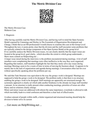 The Metric Division Case
The Metric Division Case
Midterm Case
I. Diagnosis
After having carefully read the Metric Division Case, and having well in mind the Open Systems
Model exposed by Cummings and Worley in The Essentials of Organization Development and
Change, I think that as an OD professional I would choose to examine this case at the Group Level.
Throughout the text, it seems pretty clear that the division and the staff encounter some problems that
are typically related to the design component of the Open System Model at the group level.
If we carefully analyse the Metric Division issues, we can clearly identify that the major issues are
located at the group level. goal clarity , which describes the extent to which group understands ...
Show more content on Helpwriting.net ...
A larger issue raised during the interviews is the problem encountered during meetings. A lot of staff
members were complaining that meetings were often ineffective in the way they were organized.
Regarding that matters, staff members highlight the fact that they rarely solve any issues during
meetings Meetings seem to be a waste of time in terms of moving the business ahead . It appears to be
mainly due to the lack of organization and agenda during meetings. Conversation often last for ever
without specifically speaking about the problems per say.
We said that Task Structure was equivalent to the way the group s work is designed. Meetings are
supposed to help the group s work to be designed. The problem really is that there is no structure
enabling the group s work to be designed. Staff meetings are apparently not structured enough. No
systematic approach is clearly set which adds another hindrance to the already too large staff member
s amount. As no structure is really present when conducting meetings, priorities of issues are often
blurry and no solutions clearly emerge.
Minor and minor issues are addressed with almost the same importance; everybody is allowed to talk
which inevitably leads to a total confusion and therefore a clear lack of effectiveness.
A reduce amount of people within staffs, a better organized and structured meeting should help the
division to better solve its current
... Get more on HelpWriting.net ...
 