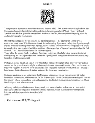 Sonnet
The Spenserian Sonnet was named for Edmund Spenser 1552 1599, a 16th century English Poet. The
Spenserian Sonnet inherited the tradition of the declamatory couplet of Wyatt / Surrey although
Spenser used Sicilian quatrains to develop a metaphor, conflict, idea or question logically, with the
declamatory couplet resolving it.
Beyond the prerequisite for all sonnets, the defining features of the Spenserian Sonnet are: a
quatorzain made up of 3 Sicilian quatrains (4 lines alternating rhyme) and ending in a rhyming couplet
metric, primarily iambic pentameter. rhymed, rhyme scheme ababbcbccdcdee. composed with a volta
(a non physical gap) or pivot (a shifting or tilting of the main line of thought) sometime after the 2nd
quatrain. The ... Show more content on Helpwriting.net ...
Thus, while the sonnet finally celebrates America s victory on Manila bay, that extreme joy is yet
destroyed by the first eight verses that shows our fighting spirit though our troubled history has only
lacked its brightness(dimmed).
Perhaps, it should have been sunset over Manila bay because foreigners often enjoy its view during
sunset, but the poet chose moonlight, not because it is more romantic(dramatic effect) but because, as
the poem suggests, it is under cover of darkness that foreigners stole our country from us The deep s
bare bosom that the breeze molests is a metaphor for American colonization.
So in our reading now, we understand that Maramag s insistence on our own scene so fair in fact
becomes a chief motive and inspiration for the Filipino poet. For his own scene is nothing less than his
lost country whose physical and spiritual geography it is his task to imagine and so rediscover. There
is still hope to heal all the wounds
A literary technique (also known as literary device) is any method an author uses to convey their
message.[1] This distinguishes them from literary elements, which exist inherently in literature.
Literary techniques pertaining to setting[edit]
Name
... Get more on HelpWriting.net ...
 