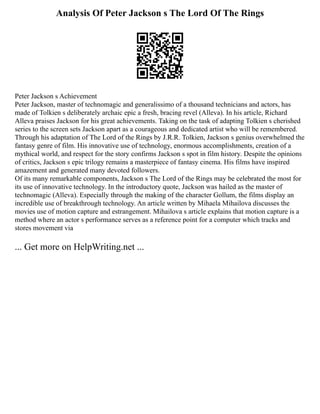 Analysis Of Peter Jackson s The Lord Of The Rings
Peter Jackson s Achievement
Peter Jackson, master of technomagic and generalissimo of a thousand technicians and actors, has
made of Tolkien s deliberately archaic epic a fresh, bracing revel (Alleva). In his article, Richard
Alleva praises Jackson for his great achievements. Taking on the task of adapting Tolkien s cherished
series to the screen sets Jackson apart as a courageous and dedicated artist who will be remembered.
Through his adaptation of The Lord of the Rings by J.R.R. Tolkien, Jackson s genius overwhelmed the
fantasy genre of film. His innovative use of technology, enormous accomplishments, creation of a
mythical world, and respect for the story confirms Jackson s spot in film history. Despite the opinions
of critics, Jackson s epic trilogy remains a masterpiece of fantasy cinema. His films have inspired
amazement and generated many devoted followers.
Of its many remarkable components, Jackson s The Lord of the Rings may be celebrated the most for
its use of innovative technology. In the introductory quote, Jackson was hailed as the master of
technomagic (Alleva). Especially through the making of the character Gollum, the films display an
incredible use of breakthrough technology. An article written by Mihaela Mihailova discusses the
movies use of motion capture and estrangement. Mihailova s article explains that motion capture is a
method where an actor s performance serves as a reference point for a computer which tracks and
stores movement via
... Get more on HelpWriting.net ...
 
