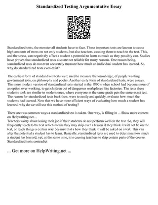 Standardized Testing Argumentative Essay
Standardized tests, the monster all students have to face. These important tests are known to cause
high amounts of stress on not only students, but also teachers, causing them to teach to the test. This,
and the stress, can negatively affect a student s potential to learn as much as they possibly can. Studies
have proven that standardized tests also are not reliable for many reasons. One reason being,
standardized tests do not even accurately measure how much an individual student has learned. So,
why do standardized tests even exist?
The earliest form of standardized tests were used to measure the knowledge, of people wanting
government jobs, on philosophy and poetry. Another early form of standardized tests, were essays.
The more modern version of standardized tests started in the 1800 s when school had become more of
an option over working, to get children out of dangerous workplaces like factories. The tests these
students took are similar to modern ones, where everyone in the same grade gets the same exact test.
The reason for standardized tests back then, were to easily and quickly, evaluate how much the
students had learned. Now that we have more efficient ways of evaluating how much a student has
learned, why do we still use this method of testing?
There are two common ways a standardized test is taken. One way, is filling in ... Show more content
on Helpwriting.net ...
Teachers worry about losing their job if their students do not perform well on the test. So, they will
frequently teach to the test which means they may skip over a lesson if they think it will not be on the
test, or teach things a certain way because that s how they think it will be asked on a test. This can
alter the potential a student has to learn. Basically, standardized tests are used to determine how much
a student has learned, yet, at the same time, it is causing teachers to skip certain parts of the course.
Standardized tests contradict
... Get more on HelpWriting.net ...
 