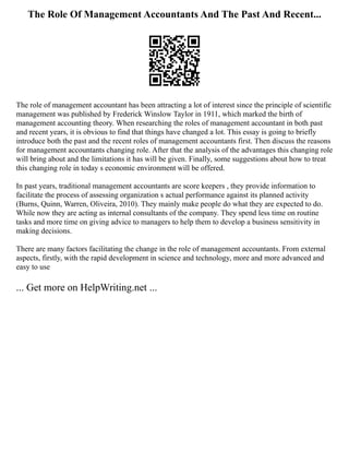 The Role Of Management Accountants And The Past And Recent...
The role of management accountant has been attracting a lot of interest since the principle of scientific
management was published by Frederick Winslow Taylor in 1911, which marked the birth of
management accounting theory. When researching the roles of management accountant in both past
and recent years, it is obvious to find that things have changed a lot. This essay is going to briefly
introduce both the past and the recent roles of management accountants first. Then discuss the reasons
for management accountants changing role. After that the analysis of the advantages this changing role
will bring about and the limitations it has will be given. Finally, some suggestions about how to treat
this changing role in today s economic environment will be offered.
In past years, traditional management accountants are score keepers , they provide information to
facilitate the process of assessing organization s actual performance against its planned activity
(Burns, Quinn, Warren, Oliveira, 2010). They mainly make people do what they are expected to do.
While now they are acting as internal consultants of the company. They spend less time on routine
tasks and more time on giving advice to managers to help them to develop a business sensitivity in
making decisions.
There are many factors facilitating the change in the role of management accountants. From external
aspects, firstly, with the rapid development in science and technology, more and more advanced and
easy to use
... Get more on HelpWriting.net ...
 