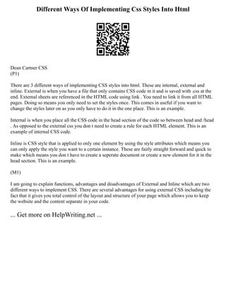 Different Ways Of Implementing Css Styles Into Html
Dean Cartner CSS
(P1)
There are 3 different ways of implementing CSS styles into html. These are internal, external and
inline. External is when you have a file that only contains CSS code in it and is saved with .css at the
end. External sheets are referenced in the HTML code using link . You need to link it from all HTML
pages. Doing so means you only need to set the styles once. This comes in useful if you want to
change the styles later on as you only have to do it in the one place. This is an example.
Internal is when you place all the CSS code in the head section of the code so between head and /head
. As opposed to the external css you don t need to create a rule for each HTML element. This is an
example of internal CSS code.
Inline is CSS style that is applied to only one element by using the style attributes which means you
can only apply the style you want to a certain instance. These are fairly straight forward and quick to
make which means you don t have to create a seperate document or create a new element for it in the
head section. This is an example.
(M1)
I am going to explain functions, advantages and disadvantages of External and Inline which are two
different ways to implement CSS. There are several advantages for using external CSS including the
fact that it gives you total control of the layout and structure of your page which allows you to keep
the website and the content separate in your code.
... Get more on HelpWriting.net ...
 