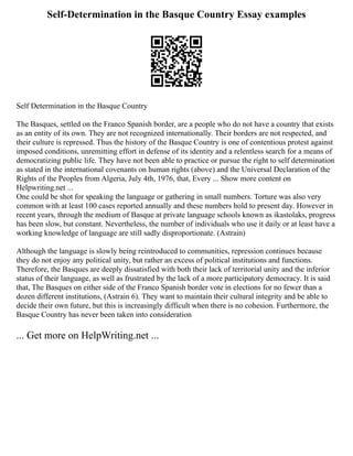 Self-Determination in the Basque Country Essay examples
Self Determination in the Basque Country
The Basques, settled on the Franco Spanish border, are a people who do not have a country that exists
as an entity of its own. They are not recognized internationally. Their borders are not respected, and
their culture is repressed. Thus the history of the Basque Country is one of contentious protest against
imposed conditions, unremitting effort in defense of its identity and a relentless search for a means of
democratizing public life. They have not been able to practice or pursue the right to self determination
as stated in the international covenants on human rights (above) and the Universal Declaration of the
Rights of the Peoples from Algeria, July 4th, 1976, that, Every ... Show more content on
Helpwriting.net ...
One could be shot for speaking the language or gathering in small numbers. Torture was also very
common with at least 100 cases reported annually and these numbers hold to present day. However in
recent years, through the medium of Basque at private language schools known as ikastolaks, progress
has been slow, but constant. Nevertheless, the number of individuals who use it daily or at least have a
working knowledge of language are still sadly disproportionate. (Astrain)
Although the language is slowly being reintroduced to communities, repression continues because
they do not enjoy any political unity, but rather an excess of political institutions and functions.
Therefore, the Basques are deeply dissatisfied with both their lack of territorial unity and the inferior
status of their language, as well as frustrated by the lack of a more participatory democracy. It is said
that, The Basques on either side of the Franco Spanish border vote in elections for no fewer than a
dozen different institutions, (Astrain 6). They want to maintain their cultural integrity and be able to
decide their own future, but this is increasingly difficult when there is no cohesion. Furthermore, the
Basque Country has never been taken into consideration
... Get more on HelpWriting.net ...
 