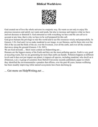Biblical Worldviews
God created out of love the whole universe in a majestic way. He wants us not only to enjoy His
precious resources and satisfy our wants and needs, but also to increase and improve what we have
and not decrease or diminish it. God entrusted us with everything we have and He can call us to
account at any time, that is why we have to be well prepared for this call.
God gives humans the privilege to rule this world and to use His resources wisely and purposefully. In
Genesis 1:26, God said, Let us make mankind in our image, in our likeness, and let them rule over the
fish of the sea and the birds of the air, over the livestock, over all the earth, and over all the creatures
that move along the ground (Genesis 1:26, NIV).
We are God stewards ... Show more content on Helpwriting.net ...
Humans are the biggest enemy of the Earth and they are the most polluting species. Earth is very good
at recycling waste, but we are generating far more than earth can handle. Pollution happens at different
levels and it does not just impact our planet; it impacts all species, including mankind, who dwell on it
(Patterson, n.d.). A group of scientists from McGill University recently published a paper in which
they identified the environmentalist s paradox that affirms, over the past 40 years, human wellbeing
has been steadily improving while natural ecosystems have been declining (p.
... Get more on HelpWriting.net ...
 