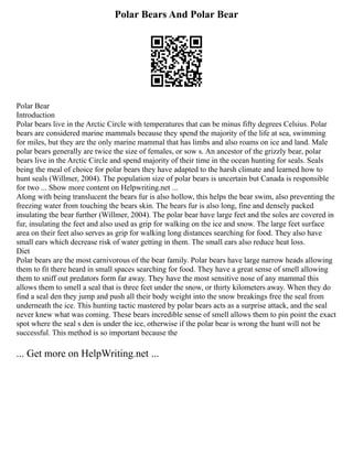 Polar Bears And Polar Bear
Polar Bear
Introduction
Polar bears live in the Arctic Circle with temperatures that can be minus fifty degrees Celsius. Polar
bears are considered marine mammals because they spend the majority of the life at sea, swimming
for miles, but they are the only marine mammal that has limbs and also roams on ice and land. Male
polar bears generally are twice the size of females, or sow s. An ancestor of the grizzly bear, polar
bears live in the Arctic Circle and spend majority of their time in the ocean hunting for seals. Seals
being the meal of choice for polar bears they have adapted to the harsh climate and learned how to
hunt seals (Willmer, 2004). The population size of polar bears is uncertain but Canada is responsible
for two ... Show more content on Helpwriting.net ...
Along with being translucent the bears fur is also hollow, this helps the bear swim, also preventing the
freezing water from touching the bears skin. The bears fur is also long, fine and densely packed
insulating the bear further (Willmer, 2004). The polar bear have large feet and the soles are covered in
fur, insulating the feet and also used as grip for walking on the ice and snow. The large feet surface
area on their feet also serves as grip for walking long distances searching for food. They also have
small ears which decrease risk of water getting in them. The small ears also reduce heat loss.
Diet
Polar bears are the most carnivorous of the bear family. Polar bears have large narrow heads allowing
them to fit there heard in small spaces searching for food. They have a great sense of smell allowing
them to sniff out predators form far away. They have the most sensitive nose of any mammal this
allows them to smell a seal that is three feet under the snow, or thirty kilometers away. When they do
find a seal den they jump and push all their body weight into the snow breakings free the seal from
underneath the ice. This hunting tactic mastered by polar bears acts as a surprise attack, and the seal
never knew what was coming. These bears incredible sense of smell allows them to pin point the exact
spot where the seal s den is under the ice, otherwise if the polar bear is wrong the hunt will not be
successful. This method is so important because the
... Get more on HelpWriting.net ...
 
