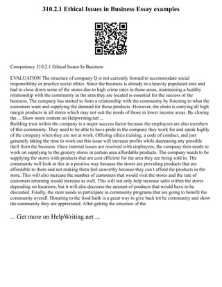 310.2.1 Ethical Issues in Business Essay examples
Competency 310.2.1 Ethical Issues In Business
EVALUATION The structure of company Q is not currently formed to accommodate social
responsibility or practice social ethics. Since the business is already in a heavily populated area and
had to close down some of the stores due to high crime rates in those areas, maintaining a healthy
relationship with the community in the area they are located is essential for the success of the
business. The company has started to form a relationship with the community by listening to what the
customers want and supplying the demand for those products. However, the chain is carrying all high
margin products in all stores which may not suit the needs of those in lower income areas. By closing
the ... Show more content on Helpwriting.net ...
Building trust within the company is a major success factor because the employees are also members
of this community. They need to be able to have pride in the company they work for and speak highly
of the company when they are not at work. Offering ethics training, a code of conduct, and just
generally taking the time to work out this issue will increase profits while decreasing any possible
theft from the business. Once internal issues are resolved with employees, the company then needs to
work on supplying to the grocery stores in certain area affordable products. The company needs to be
supplying the stores with products that are cost efficient for the area they are being sold in. The
community will look at this in a positive way because the stores are providing products that are
affordable to them and not making them feel unworthy because they can t afford the products in the
store. This will also increase the number of customers that would visit the stores and the rate of
customers returning would increase as well. This will not only help increase sales within the stores
depending on locations, but it will also decrease the amount of products that would have to be
discarded. Finally, the store needs to participate in community programs that are going to benefit the
community overall. Donating to the food bank is a great way to give back tot he community and show
the community they are appreciated. After getting the structure of the
... Get more on HelpWriting.net ...
 