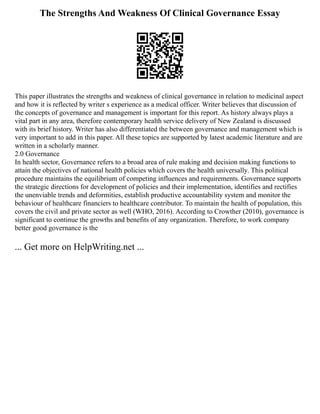 The Strengths And Weakness Of Clinical Governance Essay
This paper illustrates the strengths and weakness of clinical governance in relation to medicinal aspect
and how it is reflected by writer s experience as a medical officer. Writer believes that discussion of
the concepts of governance and management is important for this report. As history always plays a
vital part in any area, therefore contemporary health service delivery of New Zealand is discussed
with its brief history. Writer has also differentiated the between governance and management which is
very important to add in this paper. All these topics are supported by latest academic literature and are
written in a scholarly manner.
2.0 Governance
In health sector, Governance refers to a broad area of rule making and decision making functions to
attain the objectives of national health policies which covers the health universally. This political
procedure maintains the equilibrium of competing influences and requirements. Governance supports
the strategic directions for development of policies and their implementation, identifies and rectifies
the unenviable trends and deformities, establish productive accountability system and monitor the
behaviour of healthcare financiers to healthcare contributor. To maintain the health of population, this
covers the civil and private sector as well (WHO, 2016). According to Crowther (2010), governance is
significant to continue the growths and benefits of any organization. Therefore, to work company
better good governance is the
... Get more on HelpWriting.net ...
 