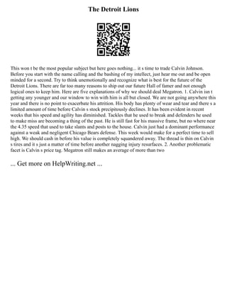 The Detroit Lions
This won t be the most popular subject but here goes nothing... it s time to trade Calvin Johnson.
Before you start with the name calling and the bashing of my intellect, just hear me out and be open
minded for a second. Try to think unemotionally and recognize what is best for the future of the
Detroit Lions. There are far too many reasons to ship out our future Hall of famer and not enough
logical ones to keep him. Here are five explanations of why we should deal Megatron. 1. Calvin isn t
getting any younger and our window to win with him is all but closed. We are not going anywhere this
year and there is no point to exacerbate his attrition. His body has plenty of wear and tear and there s a
limited amount of time before Calvin s stock precipitously declines. It has been evident in recent
weeks that his speed and agility has diminished. Tackles that he used to break and defenders he used
to make miss are becoming a thing of the past. He is still fast for his massive frame, but no where near
the 4.35 speed that used to take slants and posts to the house. Calvin just had a dominant performance
against a weak and negligent Chicago Bears defense. This week would make for a perfect time to sell
high. We should cash in before his value is completely squandered away. The thread is thin on Calvin
s tires and it s just a matter of time before another nagging injury resurfaces. 2. Another problematic
facet is Calvin s price tag. Megatron still makes an average of more than two
... Get more on HelpWriting.net ...
 