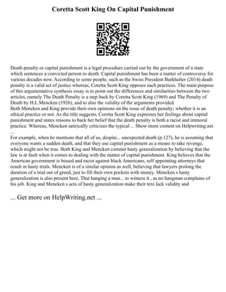 Coretta Scott King On Capital Punishment
Death penalty or capital punishment is a legal procedure carried out by the government of a state
which sentences a convicted person to death. Capital punishment has been a matter of controversy for
various decades now. According to some people, such as the Swiss President Burkhalter (2014) death
penalty is a valid act of justice whereas, Coretta Scott King opposes such practices. The main purpose
of this argumentative synthesis essay is to point out the differences and similarities between the two
articles, namely The Death Penalty is a step back by Coretta Scott King (1969) and The Penalty of
Death by H.L.Mencken (1926), and to also the validity of the arguments provided.
Both Mencken and King provide their own opinions on the issue of death penalty; whether it is an
ethical practice or not. As the title suggests, Coretta Scott King expresses her feelings about capital
punishment and states reasons to back her belief that the death penalty is both a racist and immoral
practice. Whereas, Mencken satirically criticizes the typical ... Show more content on Helpwriting.net
...
For example, when he mentions that all of us, despite... unexpected death (p.127), he is assuming that
everyone wants a sudden death, and that they use capital punishment as a means to take revenge,
which might not be true. Both King and Mencken commit hasty generalization by believing that the
law is at fault when it comes to dealing with the matter of capital punishment. King believes that the
American government is biased and racist against black Americans, self appointing attorneys that
result in hasty trials. Mencken is of a similar opinion as well, believing that lawyers prolong the
duration of a trial out of greed, just to fill their own pockets with money. Mencken s hasty
generalization is also present here, That hanging a man... to witness it , as no hangman complains of
his job. King and Mencken s acts of hasty generalization make their text lack validity and
... Get more on HelpWriting.net ...
 