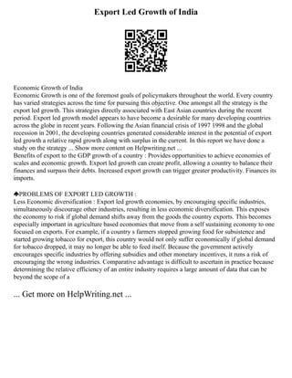 Export Led Growth of India
Economic Growth of India
Economic Growth is one of the foremost goals of policymakers throughout the world. Every country
has varied strategies across the time for pursuing this objective. One amongst all the strategy is the
export led growth. This strategies directly associated with East Asian countries during the recent
period. Export led growth model appears to have become a desirable for many developing countries
across the globe in recent years. Following the Asian financial crisis of 1997 1998 and the global
recession in 2001, the developing countries generated considerable interest in the potential of export
led growth a relative rapid growth along with surplus in the current. In this report we have done a
study on the strategy ... Show more content on Helpwriting.net ...
Benefits of export to the GDP growth of a country : Provides opportunities to achieve economies of
scales and economic growth. Export led growth can create profit, allowing a country to balance their
finances and surpass their debts. Increased export growth can trigger greater productivity. Finances its
imports.
PROBLEMS OF EXPORT LED GROWTH :
Less Economic diversification : Export led growth economies, by encouraging specific industries,
simultaneously discourage other industries, resulting in less economic diversification. This exposes
the economy to risk if global demand shifts away from the goods the country exports. This becomes
especially important in agriculture based economies that move from a self sustaining economy to one
focused on exports. For example, if a country s farmers stopped growing food for subsistence and
started growing tobacco for export, this country would not only suffer economically if global demand
for tobacco dropped, it may no longer be able to feed itself. Because the government actively
encourages specific industries by offering subsidies and other monetary incentives, it runs a risk of
encouraging the wrong industries. Comparative advantage is difficult to ascertain in practice because
determining the relative efficiency of an entire industry requires a large amount of data that can be
beyond the scope of a
... Get more on HelpWriting.net ...
 