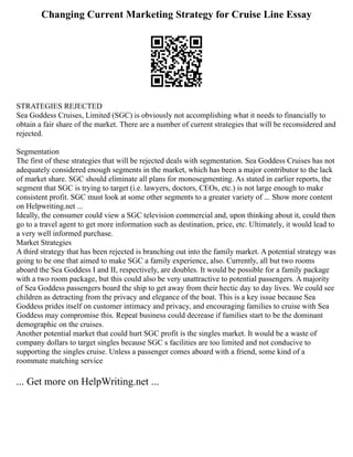 Changing Current Marketing Strategy for Cruise Line Essay
STRATEGIES REJECTED
Sea Goddess Cruises, Limited (SGC) is obviously not accomplishing what it needs to financially to
obtain a fair share of the market. There are a number of current strategies that will be reconsidered and
rejected.
Segmentation
The first of these strategies that will be rejected deals with segmentation. Sea Goddess Cruises has not
adequately considered enough segments in the market, which has been a major contributor to the lack
of market share. SGC should eliminate all plans for monosegmenting. As stated in earlier reports, the
segment that SGC is trying to target (i.e. lawyers, doctors, CEOs, etc.) is not large enough to make
consistent profit. SGC must look at some other segments to a greater variety of ... Show more content
on Helpwriting.net ...
Ideally, the consumer could view a SGC television commercial and, upon thinking about it, could then
go to a travel agent to get more information such as destination, price, etc. Ultimately, it would lead to
a very well informed purchase.
Market Strategies
A third strategy that has been rejected is branching out into the family market. A potential strategy was
going to be one that aimed to make SGC a family experience, also. Currently, all but two rooms
aboard the Sea Goddess I and II, respectively, are doubles. It would be possible for a family package
with a two room package, but this could also be very unattractive to potential passengers. A majority
of Sea Goddess passengers board the ship to get away from their hectic day to day lives. We could see
children as detracting from the privacy and elegance of the boat. This is a key issue because Sea
Goddess prides itself on customer intimacy and privacy, and encouraging families to cruise with Sea
Goddess may compromise this. Repeat business could decrease if families start to be the dominant
demographic on the cruises.
Another potential market that could hurt SGC profit is the singles market. It would be a waste of
company dollars to target singles because SGC s facilities are too limited and not conducive to
supporting the singles cruise. Unless a passenger comes aboard with a friend, some kind of a
roommate matching service
... Get more on HelpWriting.net ...
 