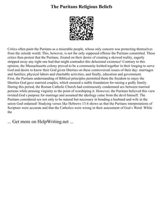 The Puritans Religious Beliefs
Critics often paint the Puritans as a miserable people, whose only concern was protecting themselves
from the outside world. This, however, is not the only supposed offense the Puritans committed. These
critics then protest that the Puritans, fixated on their desire of creating a skewed reality, eagerly
stripped away any right one had that might contradict this delusional existence! Contrary to this
opinion, the Massachusetts colony proved to be a community knitted together in their longing to serve
God and desire to know their God given liberties on these controversial issues of their day: marriages
and families; physical labors and charitable activities; and finally, education and government.
First, the Puritans understanding of Biblical principles permitted them the freedom to enjoy the
liberties God gave married couples, which ensured a stable foundation for raising a godly family.
During this period, the Roman Catholic Church had continuously condemned sex between married
persons while praising virginity to the point of worshiping it. However, the Puritans believed this view
twisted God s purpose for marriage and assumed the ideology came from the devil himself. The
Puritans considered sex not only to be natural but necessary in bonding a husband and wife in the
union God ordained! Studying verses like Hebrews 13:4 shows us that the Puritans interpretations of
Scripture were accurate and that the Catholics were wrong in their assessment of God s Word. While
the
... Get more on HelpWriting.net ...
 
