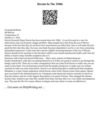 Heroin In The 1960s
Fernanda Robledo
Mr.Bolivar
Composition 10
October 31, 2016
Heroin Research Paper Heroin has been around since the 1960s . It was first used as a cure for
tuberculosis and soon became a bigger problem. Many people have died from the use of Heroin
because of the fact that they do not know how much heroin can affect hem. Sure it will make the feel
good the first time they take, but once your body becomes dependent it can be a very time consuming
and painful experience. Crime rates have and are slightly increasing because of the use of Heroin.
Heroin should not be used due to the fact that it affects your mental and physical health, and it has the
ability to lead to many horrible symptoms due to it.
Someone with a hard core heroin habit may ... Show more content on Helpwriting.net ...
People should know what they are getting themselves in if they are going to choose to go through this
bumpy road in life. There are so many consequences that can come from heroin so make sure you are
ready to face them. You are harming yourself and the people around you so make sure you inform
yourself on what can come from heroin. Heroin is an opioid drug that is synthesized from morphine.
Morphine is a type of pain medication which heroin comes from. Heroin comes from opium. Opium
goes way back to the industrialization era. Europeans used opium also known currently as heroin to
drug the chinese and one of the biggest drug dealers was queen Victoria. They drugged the chinese
because they wanted to get what they needed from them, but they did it in a very unfair and dangerous
way. They put the life of so many chinese in danger and cause them to create an addiction to
... Get more on HelpWriting.net ...
 