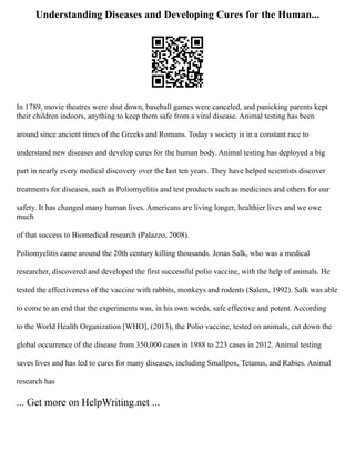 Understanding Diseases and Developing Cures for the Human...
In 1789, movie theatres were shut down, baseball games were canceled, and panicking parents kept
their children indoors, anything to keep them safe from a viral disease. Animal testing has been
around since ancient times of the Greeks and Romans. Today s society is in a constant race to
understand new diseases and develop cures for the human body. Animal testing has deployed a big
part in nearly every medical discovery over the last ten years. They have helped scientists discover
treatments for diseases, such as Poliomyelitis and test products such as medicines and others for our
safety. It has changed many human lives. Americans are living longer, healthier lives and we owe
much
of that success to Biomedical research (Palazzo, 2008).
Poliomyelitis came around the 20th century killing thousands. Jonas Salk, who was a medical
researcher, discovered and developed the first successful polio vaccine, with the help of animals. He
tested the effectiveness of the vaccine with rabbits, monkeys and rodents (Salem, 1992). Salk was able
to come to an end that the experiments was, in his own words, safe effective and potent. According
to the World Health Organization [WHO], (2013), the Polio vaccine, tested on animals, cut down the
global occurrence of the disease from 350,000 cases in 1988 to 223 cases in 2012. Animal testing
saves lives and has led to cures for many diseases, including Smallpox, Tetanus, and Rabies. Animal
research has
... Get more on HelpWriting.net ...
 