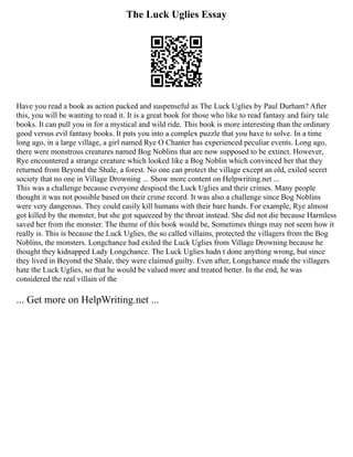 The Luck Uglies Essay
Have you read a book as action packed and suspenseful as The Luck Uglies by Paul Durham? After
this, you will be wanting to read it. It is a great book for those who like to read fantasy and fairy tale
books. It can pull you in for a mystical and wild ride. This book is more interesting than the ordinary
good versus evil fantasy books. It puts you into a complex puzzle that you have to solve. In a time
long ago, in a large village, a girl named Rye O Chanter has experienced peculiar events. Long ago,
there were monstrous creatures named Bog Noblins that are now supposed to be extinct. However,
Rye encountered a strange creature which looked like a Bog Noblin which convinced her that they
returned from Beyond the Shale, a forest. No one can protect the village except an old, exiled secret
society that no one in Village Drowning ... Show more content on Helpwriting.net ...
This was a challenge because everyone despised the Luck Uglies and their crimes. Many people
thought it was not possible based on their crime record. It was also a challenge since Bog Noblins
were very dangerous. They could easily kill humans with their bare hands. For example, Rye almost
got killed by the monster, but she got squeezed by the throat instead. She did not die because Harmless
saved her from the monster. The theme of this book would be, Sometimes things may not seem how it
really is. This is because the Luck Uglies, the so called villains, protected the villagers from the Bog
Noblins, the monsters. Longchance had exiled the Luck Uglies from Village Drowning because he
thought they kidnapped Lady Longchance. The Luck Uglies hadn t done anything wrong, but since
they lived in Beyond the Shale, they were claimed guilty. Even after, Longchance made the villagers
hate the Luck Uglies, so that he would be valued more and treated better. In the end, he was
considered the real villain of the
... Get more on HelpWriting.net ...
 