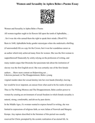 Women and Sexuality in Aphra Behn s Poems Essay
Women and Sexuality in Aphra Behn s Poems
All women together ought to let flowers fall upon the tomb of AphraBehn, . .
. for it was she who earned them the right to speak their minds. (Woolf 91)
Born in 1640, AphraBehn broke gender stereotypes when she undertook a thrilling
(if unrewarded) life as a spy for the Crown, but it was her scandalous career as
an author which truly achieved many firsts for women. She was the first woman to
supporthereself financially by solely relying on the profession of writing, and
many readers argue that Oroonoko her passionate tale about the institution of
slavery was the first English novel. She was certainly one of the first female
authors ... Show more content on Helpwriting.net ...
Likewise pursued, in The Disappointment, Behn s young
virginal maiden takes her sexual destiny into her own hands (literally), leaving
her would be lover impotent, an outcast from what used to be his realm of power.
Thus in The Willing Mistress and The Disappointment, Behn confers power to
women by creating an environment of sexual freedom in which female sexuality is
natural, strong, comfortable, and driven by pure desire.
In the Middle Ages, if a woman wanted to express herself in writing, she was
limited to expressions of religious faith, as were Julian of Norwich and Margery
Kempe. Any rapture described in the literature of this period was usually
reserved for Christ, prompted by the ecstatic realization of an eternal life. In
 
