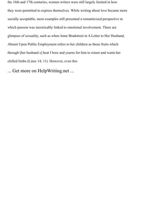 the 16th and 17th centuries, women writers were still largely limited in how
they were permitted to express themselves. While writing about love became more
socially acceptable, most examples still presented a romanticized perspective in
which passion was inextricably linked to emotional involvement. There are
glimpses of sexuality, such as when Anne Bradstreet in A Letter to Her Husband,
Absent Upon Public Employment refers to her children as those fruits which
through [her husband s] heat I bore and yearns for him to return and warm her
chilled limbs (Lines 14; 11). However, even this
... Get more on HelpWriting.net ...
 