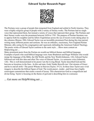 Edward Taylor Research Paper
The Puritans were a group of people that emigrated from England and settled in North America. They
were a highly religious group of people with a variety of literary works. The Puritans had no single
voice that represented them, but instead a variety of voices that represent their group. The Puritans and
their literary works were the prominent between 1620 to 1783. The purpose of Puritan literature was
to apprise both his neighbor and his fellow Englishman across the sea of recent events taking place in
the colonies (Warner, 588). Edward Taylor was an incredibly prominent Poet during this time period,
writing many different poems and sermons. He was an orthodox, reactionary, New England Puritan
Minister, ably caring for his congregation and vigorously defending the American Federal Theology.
The poetic works of Edward Taylor conform to the same style ... Show more content on
Helpwriting.net ...
Many prominent poets from the Puritan era would use biblical themes and biblical language.
Examples of poets who used biblical language were Anne Bradstreet and Roger Williams who would
merge the language of the Bible, the Old World, and the New World (Johnston, 126). Edward Taylor
followed suit with this idea and often The voice of Edward Taylor...is a sensuous voice (Johnston,
126) . This is well demonstrated in his poem I am the Living Bread. Taylor described God and the
heavens as luxurious in the lines , In this sad state, Gods Tender Bowells run  Out streams of Grace:
and he to end all strife  The purest Wheate in Heaven (Taylor, 19 21). In these lines Taylor uses vivid
imagery to describe the biblical figure of God. The words purest , tender , and Grace have highly
extravagant connotations that create a mood of luxury. This characterizes God as a magnificent and
divine being. Taylor is focusing on the theme of god and is describing him in a sensuous
... Get more on HelpWriting.net ...
 