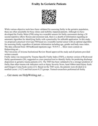 Frailty In Geriatric Patients
While various objective tools have been validated for assessing frailty in the geriatric population,
these are often unsuitable for busy clinics and mobility impaired patients. Although we have
developed the Frailty Meter (FM) using two wearable sensors for frailty assessment during a 20
second repetitive elbow flexion and extension task, there is a dearth of information regarding an
automatic algorithm for identifying frailty with a practicality for mHealth application. In this study,
we proposed a practical wrist type FM based on a wearable inertial sensor with an optimal algorithm
for assessing frailty regardless of patients information including age, gender and body mass index.
The data collected from 100 bedbound inpatients (age: 78.9±9.1 ... Show more content on
Helpwriting.net ...
The University of Arizona Institutional Review Board approved the study and all patients provided
written consent.
Frailty status was measured by Trauma Specific Frailty Index (TSFI), a shorten version of Rockwood
frailty questionnaire (20), suggested as a new practical tool to identify frailty for predicting discharge
disposition in geriatric trauma patients (21). The TSFI has been validated to be a stronger predictor of
frailty than other trauma risk indicators such as Injury Severity Score, head Abbreviated Injury Scale
and Glasgow Coma Scale scores (21). Based on the TSFI score, the patients were divided in to
nonfrail (score ≤ 0.27) and frail (score 0.27) groups. Trained researchers performed all frailty
... Get more on HelpWriting.net ...
 