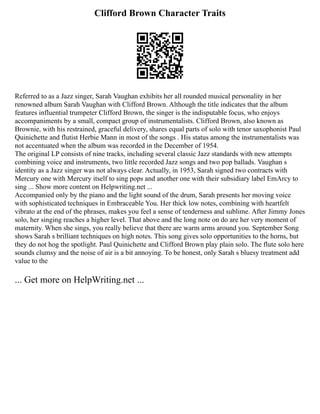 Clifford Brown Character Traits
Referred to as a Jazz singer, Sarah Vaughan exhibits her all rounded musical personality in her
renowned album Sarah Vaughan with Clifford Brown. Although the title indicates that the album
features influential trumpeter Clifford Brown, the singer is the indisputable focus, who enjoys
accompaniments by a small, compact group of instrumentalists. Clifford Brown, also known as
Brownie, with his restrained, graceful delivery, shares equal parts of solo with tenor saxophonist Paul
Quinichette and flutist Herbie Mann in most of the songs . His status among the instrumentalists was
not accentuated when the album was recorded in the December of 1954.
The original LP consists of nine tracks, including several classic Jazz standards with new attempts
combining voice and instruments, two little recorded Jazz songs and two pop ballads. Vaughan s
identity as a Jazz singer was not always clear. Actually, in 1953, Sarah signed two contracts with
Mercury one with Mercury itself to sing pops and another one with their subsidiary label EmArcy to
sing ... Show more content on Helpwriting.net ...
Accompanied only by the piano and the light sound of the drum, Sarah presents her moving voice
with sophisticated techniques in Embraceable You. Her thick low notes, combining with heartfelt
vibrato at the end of the phrases, makes you feel a sense of tenderness and sublime. After Jimmy Jones
solo, her singing reaches a higher level. That above and the long note on do are her very moment of
maternity. When she sings, you really believe that there are warm arms around you. September Song
shows Sarah s brilliant techniques on high notes. This song gives solo opportunities to the horns, but
they do not hog the spotlight. Paul Quinichette and Clifford Brown play plain solo. The flute solo here
sounds clumsy and the noise of air is a bit annoying. To be honest, only Sarah s bluesy treatment add
value to the
... Get more on HelpWriting.net ...
 