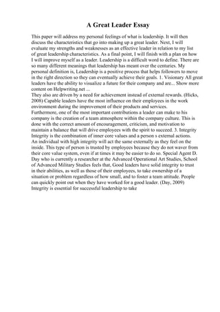A Great Leader Essay
This paper will address my personal feelings of what is leadership. It will then
discuss the characteristics that go into making up a great leader. Next, I will
evaluate my strengths and weaknesses as an effective leader in relation to my list
of great leadership characteristics. As a final point, I will finish with a plan on how
I will improve myself as a leader. Leadership is a difficult word to define. There are
so many different meanings that leadership has meant over the centuries. My
personal definition is, Leadership is a positive process that helps followers to move
in the right direction so they can eventually achieve their goals. 1. Visionary All great
leaders have the ability to visualize a future for their company and are... Show more
content on Helpwriting.net ...
They also are driven by a need for achievement instead of external rewards. (Hicks,
2008) Capable leaders have the most influence on their employees in the work
environment during the improvement of their products and services.
Furthermore, one of the most important contributions a leader can make to his
company is the creation of a team atmosphere within the company culture. This is
done with the correct amount of encouragement, criticism, and motivation to
maintain a balance that will drive employees with the spirit to succeed. 3. Integrity
Integrity is the combination of inner core values and a person s external actions.
An individual with high integrity will act the same externally as they feel on the
inside. This type of person is trusted by employees because they do not waver from
their core value system, even if at times it may be easier to do so. Special Agent D.
Day who is currently a researcher at the Advanced Operational Art Studies, School
of Advanced Military Studies feels that, Good leaders have solid integrity to trust
in their abilities, as well as those of their employees, to take ownership of a
situation or problem regardless of how small, and to foster a team attitude. People
can quickly point out when they have worked for a good leader. (Day, 2009)
Integrity is essential for successful leadership to take
 