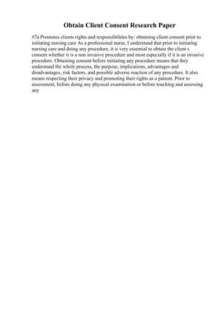 Obtain Client Consent Research Paper
#7a Promotes clients rights and responsibilities by: obtaining client consent prior to
initiating nursing care As a professional nurse, I understand that prior to initiating
nursing care and doing any procedure, it is very essential to obtain the client s
consent whether it is a non invasive procedure and most especially if it is an invasive
procedure. Obtaining consent before initiating any procedure means that they
understand the whole process, the purpose, implications, advantages and
disadvantages, risk factors, and possible adverse reaction of any procedure. It also
means respecting their privacy and promoting their rights as a patient. Prior to
assessment, before doing any physical examination or before touching and assessing
any
 