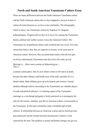 North and South American Yanomamo Culture Essay
There are many differences between the South American Yanomamo culture
and the North American culture that we have adapted to, but just at there is
culture diversity between us, we have some similarities. The ethnography,
which is chose, was Yanomamo written by Napoleon A. Chagnon,
anthropologists. Chagnon tells us how to it was to live among the Yanomamo
family, political and warfare system versus the American Culture. The
Yanomamo are of patrilineal culture, male oriented and very sexist. For some
reason they believe that, they are superior to women, so do some men in
American culture. However, they are jolted back reality when the law gets
involved, unfortunately Yanomamo men don t have this wake up call.
Marriage is ... Show more content on Helpwriting.net ...
This is
a natural contraceptive. But if a new infant is born it will starve to death,
because the older sibling would drink most of the milk, specially if it is a
female infant. Male children grow up to be hunters and worriers. Female
children although inferior (according to the Yanomamo) are valuable objects
of trade and political alliances. A confusing aspect of the Yanomamo
marriages is, even though polygamy is freely practiced so is monogamy but
only for the women. Adultery, just like in American culture, is inexcusable to
the Yanomamo. In this topic similarities make a breakthrough in both
cultures. If relationship between an American woman and an American man
goes putrescent and the woman becomes promiscuous violence is only
expected by the man. The problem is assault and battery charges can get you
 