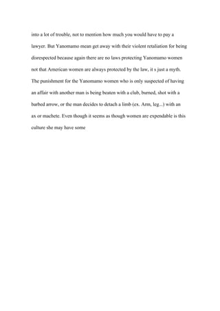 into a lot of trouble, not to mention how much you would have to pay a
lawyer. But Yanomamo mean get away with their violent retaliation for being
disrespected because again there are no laws protecting Yanomamo women
not that American women are always protected by the law, it s just a myth.
The punishment for the Yanomamo women who is only suspected of having
an affair with another man is being beaten with a club, burned, shot with a
barbed arrow, or the man decides to detach a limb (ex. Arm, leg...) with an
ax or machete. Even though it seems as though women are expendable is this
culture she may have some
 
