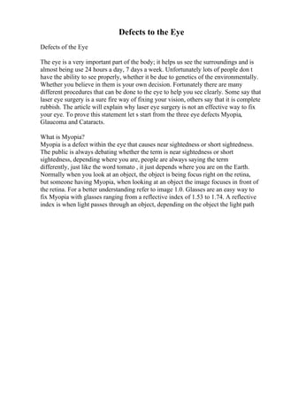 Defects to the Eye
Defects of the Eye
The eye is a very important part of the body; it helps us see the surroundings and is
almost being use 24 hours a day, 7 days a week. Unfortunately lots of people don t
have the ability to see properly, whether it be due to genetics of the environmentally.
Whether you believe in them is your own decision. Fortunately there are many
different procedures that can be done to the eye to help you see clearly. Some say that
laser eye surgery is a sure fire way of fixing your vision, others say that it is complete
rubbish. The article will explain why laser eye surgery is not an effective way to fix
your eye. To prove this statement let s start from the three eye defects Myopia,
Glaucoma and Cataracts.
What is Myopia?
Myopia is a defect within the eye that causes near sightedness or short sightedness.
The public is always debating whether the term is near sightedness or short
sightedness, depending where you are, people are always saying the term
differently, just like the word tomato , it just depends where you are on the Earth.
Normally when you look at an object, the object is being focus right on the retina,
but someone having Myopia, when looking at an object the image focuses in front of
the retina. For a better understanding refer to image 1.0. Glasses are an easy way to
fix Myopia with glasses ranging from a reflective index of 1.53 to 1.74. A reflective
index is when light passes through an object, depending on the object the light path
 
