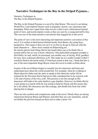 Narrative Techniques in the Boy in the Striped Pyjamas...
Narrative Techniques in
The Boy in the Striped Pyjamas
The Boy in the Striped Pyjamas is a novel by John Boyne. This novel is set during
World War 2 and explores themes such as prejudice, racism, war, innocence and
friendship. What sets it apart from other novels is that it uses a third person limited
point of view, and mostly depicts events as they are seen by a young and naГЇve boy.
This was one of the main narrative conventions that engaged me in this novel.
The point of view is the most interesting and important narrative convention of this
novel. It is written in third person limited mostly from Bruno, the young boys,
perspective. This means it does not use I or we but we do get to find out what the
main character is ... Show more content on Helpwriting.net ...
He merely parrots back things that he has heard others say as he thinks this is
normal and he has no way to know otherwise. One particularly poignant example is
Heil Hitler, he said, which, he presumed, was another way of saying, Well, goodbye
for now, have a pleasant afternoon. p.54. This made me as a reader wonder wether I
would be blind to the harsh reality if I had been raised in that way. I think that this is
one of the most important things Boyne wants this novel to make us think about.
In parts of the novel Bruno begins to actually lose his innocence and learn and
understand more about the world around him. For example, when he is talking to
Maria about his father and she starts to speak to him about her earlier life he
realized for the first time that he had never fully considered her to be a person with
a life and a history of her own, p.60. This process is not fast enough as this
innocence still leads to his early death in a gas chamber. However, he thinks that he
is just going on a march while he was trying to help his friend, and this means that
he is not afraid. His innocence acts like courage, and shields him from fear while
placing him in danger.
There are also symbols and comparisons made in the novel. Mostly these are during
interactions between Bruno and Shmuel, and often they are very unrealistic, and do
not further the plot but instead are there just to make a point. For
 