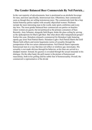The Gender Balanced Beer Commercials By Neil Patrick...
In the vast majority of advertisements, beer is positioned as an alcoholic beverage
for men, and more specifically, heterosexual men. Oftentimes, beer commercials
seem as though they are selling testosterone juice. The commercials look like a hop
fueled fraternity parties replete with sexually objectified women. Pitchmen
include the most interesting man in the world, male sports celebrities and every
day bros. The most gender balanced beer commercials are parties on beaches
where women are guests, but not portrayed as the primary consumers of beer.
Recently, Amy Schumer, alongside Seth Rogen, broke the glass ceiling by serving
as the spokesperson for Bud Light Beer. But what about other marginalized groups?
Earlier this year, Heineken released a commercial for Heineken Light featuring
openly gay actor Neal Patrick Harris. Heineken Light s Neil Patrick Harris the Grill
Master both reflects and resists hegemonic norms of sexuality through the
juxtaposition of the two actors characterizations. Neil Patrick Harris represents
homosexual men in a way that does not reflect or reinforce gay stereotypes. His
sexuality is not made obvious through his behavior, as his lines are served in a
deadpan manner. Instead, his gayness is revealed through the sexual innuendo in his
dialogue. On the other hand, the grill master is the picture of heterosexual
masculinity, both in his grilling and his subtle fear of homosexuality. Overall, the
commercial is representative of the divide
 