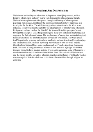 Nationalism And Nationalism
Nations and nationality are often seen as important identifying markers, unlike
Empires which claim authority over a vast demographic of peoples and beliefs.
Nationalism sought to centralize power through uniformity of a homogenous
populace. For decades, the idea of the nation and nationalism have been used as a
focal point for the West. The shift from Agrarian communities in the West to an
industrial society was mainly fueled by the advancement of literature and education.
Religion served as a catalyst for this shift for it was able to link groups of people
through the concept of God. Religion also gave these new authorities legitimacy and
argument for their claim of power. The implications of saying that a nationis imagined
basically questions the entire foundation of Western civilization. The West prides
itself in particular in strong nationalistic ideologies such as American Exceptionalism
and Irish nationalism. This can especially be observed in how the West likes to
identify along National lines using markers such as: French, American, German or
Irish. The issue in using such broad markers is that it fails to highlight the hidden
interests behind today s modern nations. It begs us to reexamine some of humanity s
deadliest conflicts and examine motives behind them. The concept of Nationalism
and the nation must be viewed as a human invention at the hands of political dynasties
who managed to link the ethnic and civic forms of nationalism through religion to
establish
 