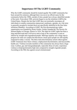 Importance Of The LGBT Community
Why the LGBT community should be treated equally The LGBT community has
been around for centuries, although there was never an official name for the
community before the 1980s, outside of slurs, people have always identified outside
of the norm. From about 1988, activists began to use the initialism LGBTin the
United States. Despite the fact that LGBT does not nominally encompass all
individuals in smaller communities (pansexual, nonbinary, agender, etc.) the term
is generally accepted to include those not specifically identified in the four letter
initialism (Shankle). According to LGBT, the first documented gay rights
organization was founded by Henry Gerber. Gerber founded the The Society for
Human Rights in Chicago, Illinois in 1924. The fight for LGBT rights has been a
long and hard road and it will never end as long as the community is seen as
inferior by straight and cisgendered people. Marriage equality was a huge step in
progress for same sex couples but that doesn t mean queer people are still equally
respected in today s society. The three main discriminatory actions taken against
LGBT Americans have been violence, employment discrimination, and inaccessible
health care. Violence towards members of the community has always been a huge
issue. Lesbian, gay and transgenderpeople, especially those of color, experience
violence at disproportionately high rates compared to straight cisgender people.
According to the FBI, bias against sexual orientationand
 