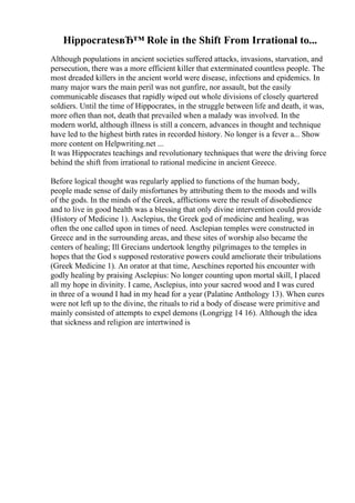 HippocratesвЂ™ Role in the Shift From Irrational to...
Although populations in ancient societies suffered attacks, invasions, starvation, and
persecution, there was a more efficient killer that exterminated countless people. The
most dreaded killers in the ancient world were disease, infections and epidemics. In
many major wars the main peril was not gunfire, nor assault, but the easily
communicable diseases that rapidly wiped out whole divisions of closely quartered
soldiers. Until the time of Hippocrates, in the struggle between life and death, it was,
more often than not, death that prevailed when a malady was involved. In the
modern world, although illness is still a concern, advances in thought and technique
have led to the highest birth rates in recorded history. No longer is a fever a... Show
more content on Helpwriting.net ...
It was Hippocrates teachings and revolutionary techniques that were the driving force
behind the shift from irrational to rational medicine in ancient Greece.
Before logical thought was regularly applied to functions of the human body,
people made sense of daily misfortunes by attributing them to the moods and wills
of the gods. In the minds of the Greek, afflictions were the result of disobedience
and to live in good health was a blessing that only divine intervention could provide
(History of Medicine 1). Asclepius, the Greek god of medicine and healing, was
often the one called upon in times of need. Asclepian temples were constructed in
Greece and in the surrounding areas, and these sites of worship also became the
centers of healing; Ill Grecians undertook lengthy pilgrimages to the temples in
hopes that the God s supposed restorative powers could ameliorate their tribulations
(Greek Medicine 1). An orator at that time, Aeschines reported his encounter with
godly healing by praising Asclepius: No longer counting upon mortal skill, I placed
all my hope in divinity. I came, Asclepius, into your sacred wood and I was cured
in three of a wound I had in my head for a year (Palatine Anthology 13). When cures
were not left up to the divine, the rituals to rid a body of disease were primitive and
mainly consisted of attempts to expel demons (Longrigg 14 16). Although the idea
that sickness and religion are intertwined is
 