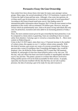 Persuasive Essay On Gun Ownership
Gun control laws have always been a hot topic for many years amongst various
groups. Many argue, the second amendment of the U.S Constitution, it grants all U.S
Citizens the right to keep and bear arms. Although, it has come into question, do
civilians need a gun for protection or is ownership just a part of social gunculture?
According to the Geneva based small arms survey, (the leading source of
international public information about firearms), the U.S has the most armed civilian
population in the world, with an estimated 270 million guns. However, most gun
owners which are predominantly men, claim to be peace loving individuals that only
carry for protection, recreation and some admit to an increasing paranoia of today s
society.
Since, the most common reason given for gun ownership has been protection, it can
be compared to a home alarm or guard dog. Guns are something to have to ensure
safety from attackers. Carrying a gun is viewed as a masculine duty. It ... Show more
content on Helpwriting.net ...
Crime in the U.S 2015 report, states there was a 3.9 percent increase in the number
of violent crimes, this equates to over 1.1 million violent crimes annually. With
this kind of increase, gun owners are weary of everyone around them. Carrying a
gun provides a sense of confidence that if something did happen, they would be
prepared. Also, the Killed by Police database (2017) counts that 248 unarmed,
mentally ill, and people of color have been killed by police so far, this year. Till
this day, only one officer has been convicted of murder or manslaughter and didn t
receive any jail time. This paints a picture to civilians that officers involved in
killing another person will not be held accountable for their actions. As people,
especially men become troubled with the idea that they are not safe in police
presence, the idea of carrying a gun to be ready for any and everyone is
 