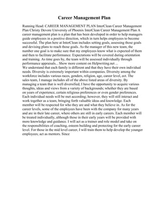 Career Management Plan
Running Head: CAREER MANAGEMENT PLAN InterClean Career Management
Plan Christy Devore University of Phoenix InterClean Career Management Plan A
career management plan is a plan that has been developed in order to help managers
guide employees in a positive direction, which in turn helps employees to become
successful. The plan here at InterClean includes setting goals, assessing those goals
and devising plans to reach those goals. As the manager of this new team, the
number one goal is to make sure that my employees know what is expected of them
and then to facilitate performance. Expectations will be covered during orientation
and training. As time goes by, the team will be assessed individually through
performance appraisals... Show more content on Helpwriting.net ...
We understand that each family is different and that they have their own individual
needs. Diversity is extremely important within companies. Diversity among the
workforce includes various races, genders, religion, age, career level, ect. The
sales team, I manage includes all of the above listed areas of diversity. By
managing a team that is well diversified, I have the opportunity to acquire various
thoughts, ideas and views from a variety of backgrounds; whether they are based
on years of experience, certain religious preferences or even gender preferences.
Each individual needs will be met according; however, they will still interact and
work together as a team, bringing forth valuable ideas and knowledge. Each
member will be respected for who they are and what they believe in. As for the
career levels, some of the employees have been with the company for many years
and are in their late career, where others are still in early careers. Each member will
be treated individually, although those in their early years will be provided with
more knowledge and guidance. I will act as a trainer and role model and take on
the responsibilities of coaching, esteem building and protecting for the early career
level. For those in the mid level career, I will train them to help develop the younger
employees; act as mentors. Since
 