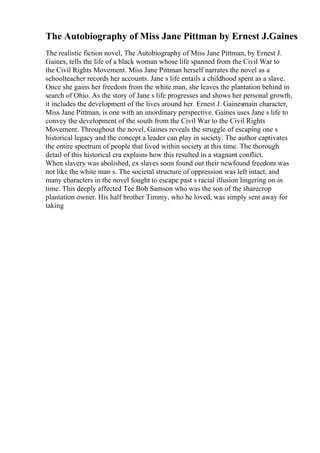 The Autobiography of Miss Jane Pittman by Ernest J.Gaines
The realistic fiction novel, The Autobiography of Miss Jane Pittman, by Ernest J.
Gaines, tells the life of a black woman whose life spanned from the Civil War to
the Civil Rights Movement. Miss Jane Pittman herself narrates the novel as a
schoolteacher records her accounts. Jane s life entails a childhood spent as a slave.
Once she gains her freedom from the white man, she leaves the plantation behind in
search of Ohio. As the story of Jane s life progresses and shows her personal growth,
it includes the development of the lives around her. Ernest J. Gainesmain character,
Miss Jane Pittman, is one with an unordinary perspective. Gaines uses Jane s life to
convey the development of the south from the Civil War to the Civil Rights
Movement. Throughout the novel, Gaines reveals the struggle of escaping one s
historical legacy and the concept a leader can play in society. The author captivates
the entire spectrum of people that lived within society at this time. The thorough
detail of this historical era explains how this resulted in a stagnant conflict.
When slavery was abolished, ex slaves soon found out their newfound freedom was
not like the white man s. The societal structure of oppression was left intact, and
many characters in the novel fought to escape past s racial illusion lingering on in
time. This deeply affected Tee Bob Samson who was the son of the sharecrop
plantation owner. His half brother Timmy, who he loved, was simply sent away for
taking
 