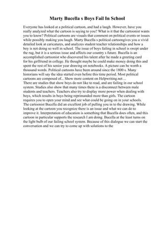 Marty Bucella s Boys Fail In School
Everyone has looked at a political cartoon, and had a laugh. However, have you
really analyzed what the cartoon is saying to you? What is it that the cartoonist wants
you to know? Political cartoons are visuals that comment on political events or issues
while possibly making you laugh. Marty Bucella s political cartoongives you a vivid
detailed look at caricatures, and analyzes student teacher relationships and how a
boy is not doing so well in school. The issue of boys failing in school is swept under
the rug, but it is a serious issue and affects our country s future. Bucella is an
accomplished cartoonist who discovered his talent after he made a greeting card
for his girlfriend in college. He thought maybe he could make money doing this and
spent the rest of his senior year drawing on notebooks. A picture can be worth a
thousand words. Political cartoons have been around since the 1800 s. Many
historians will say the idea started even before this time period. Most political
cartoons are composed of... Show more content on Helpwriting.net ...
There are studies that show boys do not like to read, and are failing in our school
system. Studies also show that many times there is a disconnect between male
students and teachers. Teachers also try to display more power when dealing with
boys, which results in boys being reprimanded more than girls. The cartoon
requires you to open your mind and see what could be going on in your schools.
The cartoonist Bucella did an excellent job of pulling you in to the drawing. While
looking at the cartoon you recognize there is an issue and what we can do to
improve it. Interpretation of education is something that Bucella does often, and this
cartoon in particular supports the research I am doing. Bucella at the least turns on
the light bulb of our failing school system. Because of this dialogue we can start the
conversation and we can try to come up with solutions to the
 