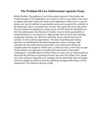 The Problem Of Law Enforcement Agencies Essay
Define Problem The problem in Law Enforcement Agencies is the brother and
sisterhood aspect of the department, for in order to survive as an officer, they need
to support each other inside and outside of the department. When there is a person
doing some sort of unethical or questionable action and recognized by a member of
the department, there is two paths they can take: they ignore the act or take action.
The government has legislation to protect those who fall under the Whistleblower
title, but unfortunately, the dilemma of whether or not to report questionable or
unethical behavior is an extreme one. Many people who are faced with reporting
or ignoring what they saw often have their jobs, social, and personal lives to
consider, as well as future opportunities. The lack of reporting and creating
ignorance of something that should be brought up is what is creating a bad
reputation for law enforcement professionals. Law enforcement officers do
complain about the negativity of their jobs, yet there are times, where they are part
of the problems; the ignorance of unethical decisions leads to foreseeable
consequences. Assemble Some Evidence There are many cases in which people are
faced with the dilemma of reporting activities, but at the risk of their lives, people
have often chosen to forget they saw anything. On the other hand, there are people
who have stepped up and have done the right thing, bringing forth change in their
organization. The reporters often pay a high
 